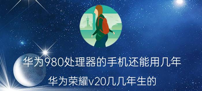 华为980处理器的手机还能用几年 华为荣耀v20几几年生的？